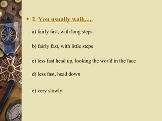 2.  You usually walk..... a) fairly fast, with long steps   b) fairly fast, with little steps   c) less fast head up, looking the world in the face d) less fast, head down  e) very slowly   