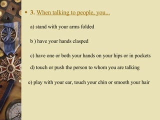 3.   When talking to people, you... a) stand with your arms folded   b ) have your hands clasped    c) have one or both your hands on your hips or in pockets d) touch or push the person to whom you are talking e) play with your ear, touch your chin or smooth your hair 