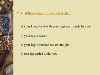  4. When relaxing, you sit with...
a) your knees bent with your legs neatly side by side
b) your legs crossed
c) your legs stretched out or straight
d) one leg curled under you
 