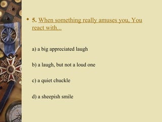  5. When something really amuses you, You
react with...
a) a big appreciated laugh
b) a laugh, but not a loud one
c) a quiet chuckle
d) a sheepish smile
 