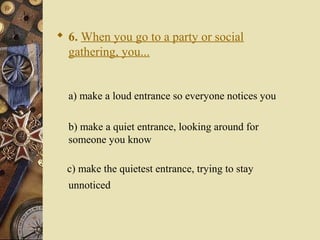  6. When you go to a party or social
gathering, you...
a) make a loud entrance so everyone notices you
b) make a quiet entrance, looking around for
someone you know
c) make the quietest entrance, trying to stay
unnoticed
 