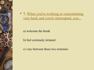  7. When you're working or concentrating
very hard, and you're interrupted, you...
a) welcome the break
b) feel extremely irritated
c) vary between these two extremes
 