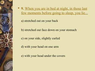  9. When you are in bed at night, in those last
few moments before going to sleep, you lie...
a) stretched out on your back
b) stretched out face down on your stomach
c) on your side, slightly curled
d) with your head on one arm
e) with your head under the covers
 