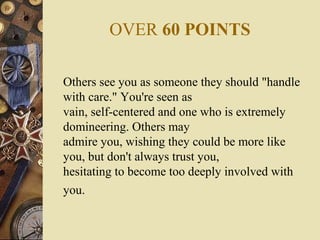 OVER 60 POINTS
Others see you as someone they should "handle
with care." You're seen as
vain, self-centered and one who is extremely
domineering. Others may
admire you, wishing they could be more like
you, but don't always trust you,
hesitating to become too deeply involved with
you.
 