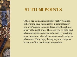 51 TO 60 POINTS
Others see you as an exciting, highly volatile,
rather impulsive personality; a natural leader,
one who's quick to make decisions, though not
always the right ones. They see you as bold and
adventuresome, someone who will try anything
once; someone who takes chances and enjoys an
adventure. They enjoy being in your company
because of the excitement you radiate.
 
