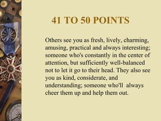 41 TO 50 POINTS
Others see you as fresh, lively, charming,
amusing, practical and always interesting;
someone who's constantly in the center of
attention, but sufficiently well-balanced
not to let it go to their head. They also see
you as kind, considerate, and
understanding; someone who'll always
cheer them up and help them out.
 