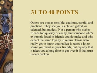 31 TO 40 POINTS
Others see you as sensible, cautious, careful and
practical. They see you as clever, gifted, or
talented, but modest. Not a person who makes
friends too quickly or easily, but someone who's
extremely loyal to friends you do make and who
expect the same loyalty in return. Those who
really get to know you realize it takes a lot to
shake your trust in your friends, but equally that
it takes you a long time to get over it if that trust
is ever broken.
 
