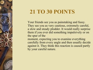 21 TO 30 POINTS
Your friends see you as painstaking and fussy.
They see you as very cautious, extremely careful,
a slow and steady plodder. It would really surprise
them if you ever did something impulsively or on
the spur of the
moment, expecting you to examine everything
carefully from every angle and then usually decide
against it. They think this reaction is caused partly
by your careful nature.
 
