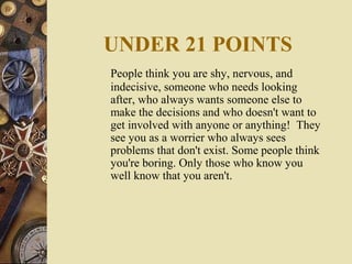 UNDER 21 POINTS
People think you are shy, nervous, and
indecisive, someone who needs looking
after, who always wants someone else to
make the decisions and who doesn't want to
get involved with anyone or anything! They
see you as a worrier who always sees
problems that don't exist. Some people think
you're boring. Only those who know you
well know that you aren't.
 