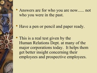  Answers are for who you are now...... not
who you were in the past.
 Have a pen or pencil and paper ready.
 This is a real test given by the
Human Relations Dept. at many of the
major corporations today. It helps them
get better insight concerning their
employees and prospective employees.
 