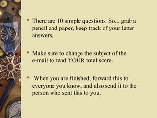  There are 10 simple questions. So... grab a
pencil and paper, keep track of your letter
answers.
 Make sure to change the subject of the
e-mail to read YOUR total score.
 When you are finished, forward this to
everyone you know, and also send it to the
person who sent this to you.
 