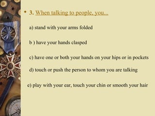  3. When talking to people, you...
a) stand with your arms folded
b ) have your hands clasped
c) have one or both your hands on your hips or in pockets
d) touch or push the person to whom you are talking
e) play with your ear, touch your chin or smooth your hair
 