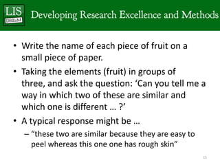 • Write the name of each piece of fruit on a
  small piece of paper.
• Taking the elements (fruit) in groups of
  three, and ask the question: ‘Can you tell me a
  way in which two of these are similar and
  which one is different … ?’
• A typical response might be …
  – “these two are similar because they are easy to
    peel whereas this one one has rough skin”
                                                      15
 