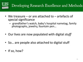 • We treasure – or are attached to – artefacts of
  special significance
   – grandfather’s watch, baby’s hospital nametag, family
     photographs, jewelry, fountain pen…

• Our lives are now populated with digital stuff

• So… are people also attached to digital stuff

• If so, how?

                                                            21
 