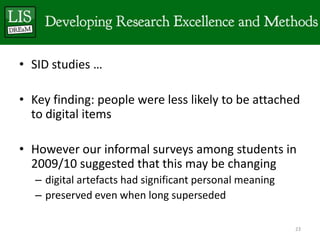 • SID studies …

• Key finding: people were less likely to be attached
  to digital items

• However our informal surveys among students in
  2009/10 suggested that this may be changing
   – digital artefacts had significant personal meaning
   – preserved even when long superseded

                                                          23
 