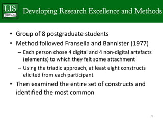 • Group of 8 postgraduate students
• Method followed Fransella and Bannister (1977)
  – Each person chose 4 digital and 4 non-digital artefacts
    (elements) to which they felt some attachment
  – Using the triadic approach, at least eight constructs
    elicited from each participant
• Then examined the entire set of constructs and
  identified the most common


                                                          25
 