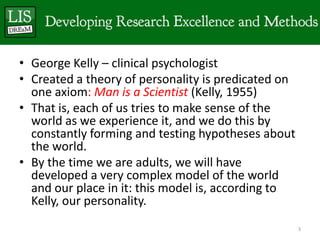• George Kelly – clinical psychologist
• Created a theory of personality is predicated on
  one axiom: Man is a Scientist (Kelly, 1955)
• That is, each of us tries to make sense of the
  world as we experience it, and we do this by
  constantly forming and testing hypotheses about
  the world.
• By the time we are adults, we will have
  developed a very complex model of the world
  and our place in it: this model is, according to
  Kelly, our personality.
                                                     3
 