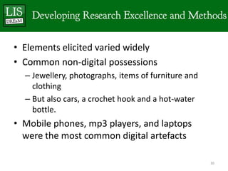• Elements elicited varied widely
• Common non-digital possessions
  – Jewellery, photographs, items of furniture and
    clothing
  – But also cars, a crochet hook and a hot-water
    bottle.
• Mobile phones, mp3 players, and laptops
  were the most common digital artefacts

                                                     30
 