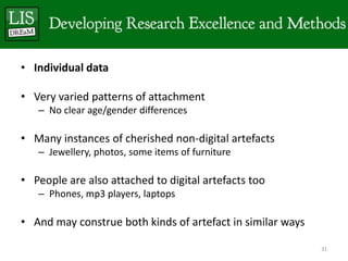 • Individual data

• Very varied patterns of attachment
   – No clear age/gender differences

• Many instances of cherished non-digital artefacts
   – Jewellery, photos, some items of furniture

• People are also attached to digital artefacts too
   – Phones, mp3 players, laptops

• And may construe both kinds of artefact in similar ways

                                                            31
 