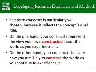 • The term construct is particularly well-
  chosen, because it reflects the concept’s dual
  role.
• On the one hand, your constructs represent
  the view you have constructed about the
  world as you experienced it.
• On the other hand, your constructs indicate
  how you are likely to construe the world as
  you continue to experience it.
                                                   4
 