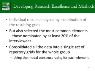 • Individual results analysed by examination of
  the resulting grids
• But also selected the most common elements
  – those nominated by at least 20% of the
  interviewees
• Consolidated all the data into a single set of
  repertory grids for the whole group
  – Using the modal construct rating for each element

                                                    40
 