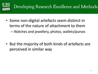 • Some non-digital artefacts seem distinct in
  terms of the nature of attachment to them
  – Watches and jewellery, photos, wallets/purses


• But the majority of both kinds of artefacts are
  perceived in similar way



                                                    41
 
