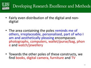 • Fairly even distribution of the digital and non-
  digital

• The area containing the poles reminds me of
  others, irreplaceable, personalised, part of who I
  am and aesthetically pleasing encompasses
  photographs, computers, wallet/purse/bag, phon
  e and watch/jewellery

• Towards the other poles of these constructs, we
  find books, digital camera, furniture and TV
                                                     44
 