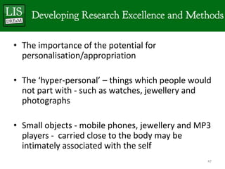 • The importance of the potential for
  personalisation/appropriation

• The ‘hyper-personal’ – things which people would
  not part with - such as watches, jewellery and
  photographs

• Small objects - mobile phones, jewellery and MP3
  players - carried close to the body may be
  intimately associated with the self
                                                 47
 