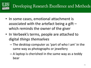 • In some cases, emotional attachment is
  associated with the artefact being a gift –
  which reminds the owner of the giver
• In Verbeek’s terms, people are attached to
  digital things themselves
  – The desktop computer as ‘part of who I am’ in the
    same way as photographs or jewellery
  – A laptop is cherished in the same way as a teddy
    bear
                                                    48
 