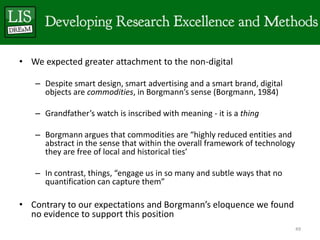 • We expected greater attachment to the non-digital

   – Despite smart design, smart advertising and a smart brand, digital
     objects are commodities, in Borgmann’s sense (Borgmann, 1984)

   – Grandfather’s watch is inscribed with meaning - it is a thing

   – Borgmann argues that commodities are “highly reduced entities and
     abstract in the sense that within the overall framework of technology
     they are free of local and historical ties’

   – In contrast, things, “engage us in so many and subtle ways that no
     quantification can capture them”

• Contrary to our expectations and Borgmann’s eloquence we found
  no evidence to support this position
                                                                             49
 