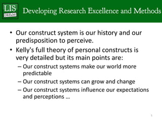 • Our construct system is our history and our
  predisposition to perceive.
• Kelly's full theory of personal constructs is
  very detailed but its main points are:
  – Our construct systems make our world more
    predictable
  – Our construct systems can grow and change
  – Our construct systems influence our expectations
    and perceptions …

                                                       5
 
