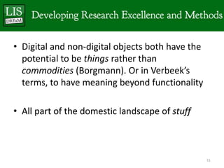 • Digital and non-digital objects both have the
  potential to be things rather than
  commodities (Borgmann). Or in Verbeek’s
  terms, to have meaning beyond functionality

• All part of the domestic landscape of stuff



                                                  51
 