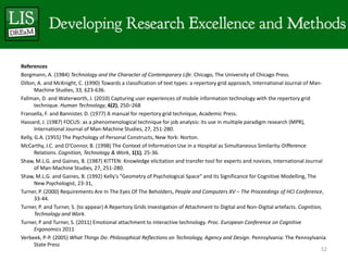 References
Borgmann, A. (1984) Technology and the Character of Contemporary Life. Chicago, The University of Chicago Press.
Dillon, A. and McKnight, C. (1990) Towards a classification of text types: a repertory grid approach, International Journal of Man-
       Machine Studies, 33, 623-636.
Fallman, D. and Waterworth, J. (2010) Capturing user experiences of mobile information technology with the repertory grid
       technique. Human Technology, 6(2), 250–268
Fransella, F. and Bannister, D. (1977) A manual for repertory grid technique, Academic Press.
Hassard, J. (1987) FOCUS: as a phenomenological technique for job analysis: its use in multiple paradigm research (MPR),
       International Journal of Man-Machine Studies, 27, 251-280.
Kelly, G.A. (1955) The Psychology of Personal Constructs, New York: Norton.
McCarthy, J.C. and O’Connor, B. (1998) The Context of Information Use in a Hospital as Simultaneous Similarity-Difference
       Relations. Cognition, Technology & Work, 1(1), 25-36.
Shaw, M.L.G. and Gaines, B. (1987) KITTEN: Knowledge elicitation and transfer tool for experts and novices, International Journal
       of Man-Machine Studies, 27, 251-280.
Shaw, M.L.G. and Gaines, B. (1992) Kelly's "Geometry of Psychological Space" and its Significance for Cognitive Modelling, The
       New Psychologist, 23-31,
Turner, P. (2000) Requirements Are In The Eyes Of The Beholders, People and Computers XV – The Proceedings of HCI Conference,
       33-44.
Turner, P. and Turner, S. (to appear) A Repertory Grids Investigation of Attachment to Digital and Non-Digital artefacts. Cognition,
       Technology and Work.
Turner, P and Turner, S. (2011) Emotional attachment to interactive technology. Proc. European Conference on Cognitive
       Ergonomics 2011
Verbeek, P-P. (2005) What Things Do: Philosophical Reflections on Technology, Agency and Design. Pennsylvania: The Pennsylvania
       State Press
                                                                                                                                   52
 