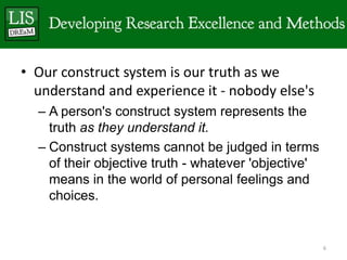 • Our construct system is our truth as we
  understand and experience it - nobody else's
  – A person's construct system represents the
    truth as they understand it.
  – Construct systems cannot be judged in terms
    of their objective truth - whatever 'objective'
    means in the world of personal feelings and
    choices.


                                                      6
 