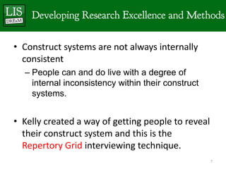 • Construct systems are not always internally
  consistent
  – People can and do live with a degree of
    internal inconsistency within their construct
    systems.


• Kelly created a way of getting people to reveal
  their construct system and this is the
  Repertory Grid interviewing technique.
                                                    7
 