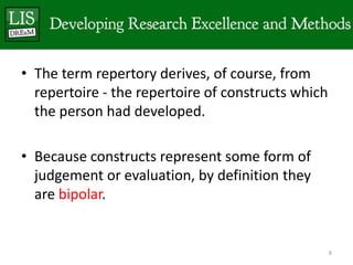 • The term repertory derives, of course, from
  repertoire - the repertoire of constructs which
  the person had developed.

• Because constructs represent some form of
  judgement or evaluation, by definition they
  are bipolar.


                                                    8
 