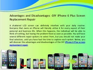 Advantages and Disadvantages -DIY iPhone 6 Plus Screen
Replacement Repair
A shattered LCD screen can definitely interfere with your daily routine.
Everyone that owns an iPhone will literally utilize it for every aspect of their
personal and business life. When this happens, the individual will be able to
think of nothing, but having the problem fixed as soon as possible. You will have
several different repair options to select from, but you should not make your
final selection, until you have had the time to explore each option. Below, you
will discover the advantages and disadvantages of the DIY iPhone 6 Plus screen
replacement repair.
 
