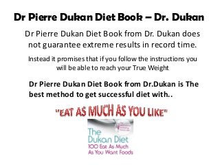 Dr Pierre Dukan Diet Book – Dr. Dukan
  Dr Pierre Dukan Diet Book from Dr. Dukan does
   not guarantee extreme results in record time.
  Instead it promises that if you follow the instructions you
            will be able to reach your True Weight

   Dr Pierre Dukan Diet Book from Dr.Dukan is The
   best method to get successful diet with..
 