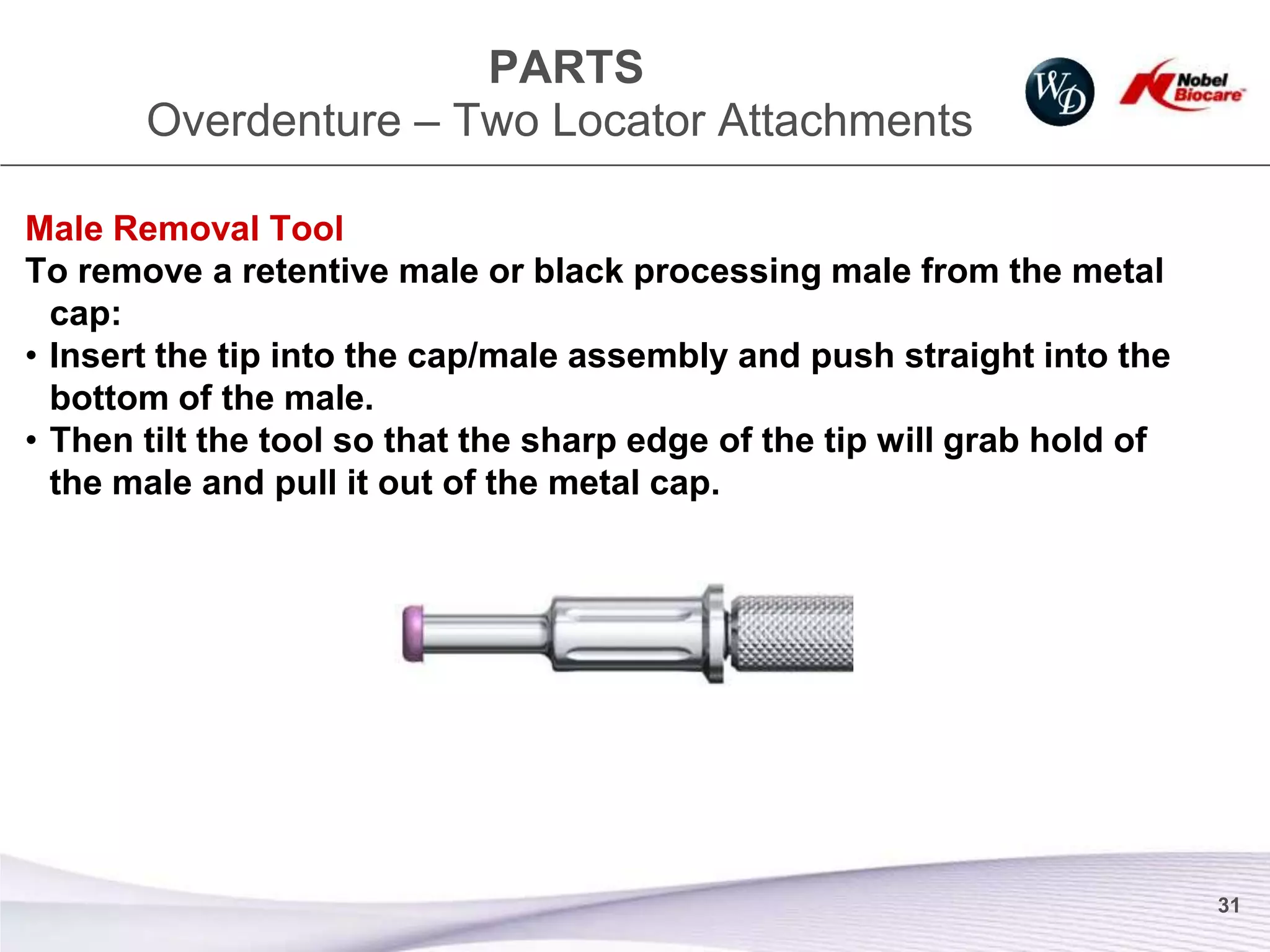 PARTS
       Overdenture – Two Locator Attachments

Male Removal Tool
To remove a retentive male or black processing male from the metal
  cap:
• Insert the tip into the cap/male assembly and push straight into the
  bottom of the male.
• Then tilt the tool so that the sharp edge of the tip will grab hold of
  the male and pull it out of the metal cap.




                                                                           31
 