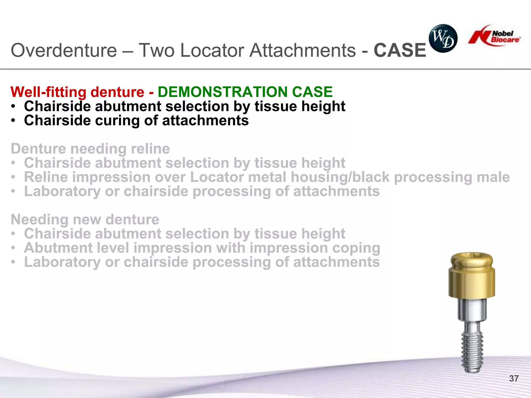 Overdenture – Two Locator Attachments - CASE

Well-fitting denture - DEMONSTRATION CASE
• Chairside abutment selection by tissue height
• Chairside curing of attachments
Denture needing reline
• Chairside abutment selection by tissue height
• Reline impression over Locator metal housing/black processing male
• Laboratory or chairside processing of attachments
Needing new denture
• Chairside abutment selection by tissue height
• Abutment level impression with impression coping
• Laboratory or chairside processing of attachments




                                                                   37
 