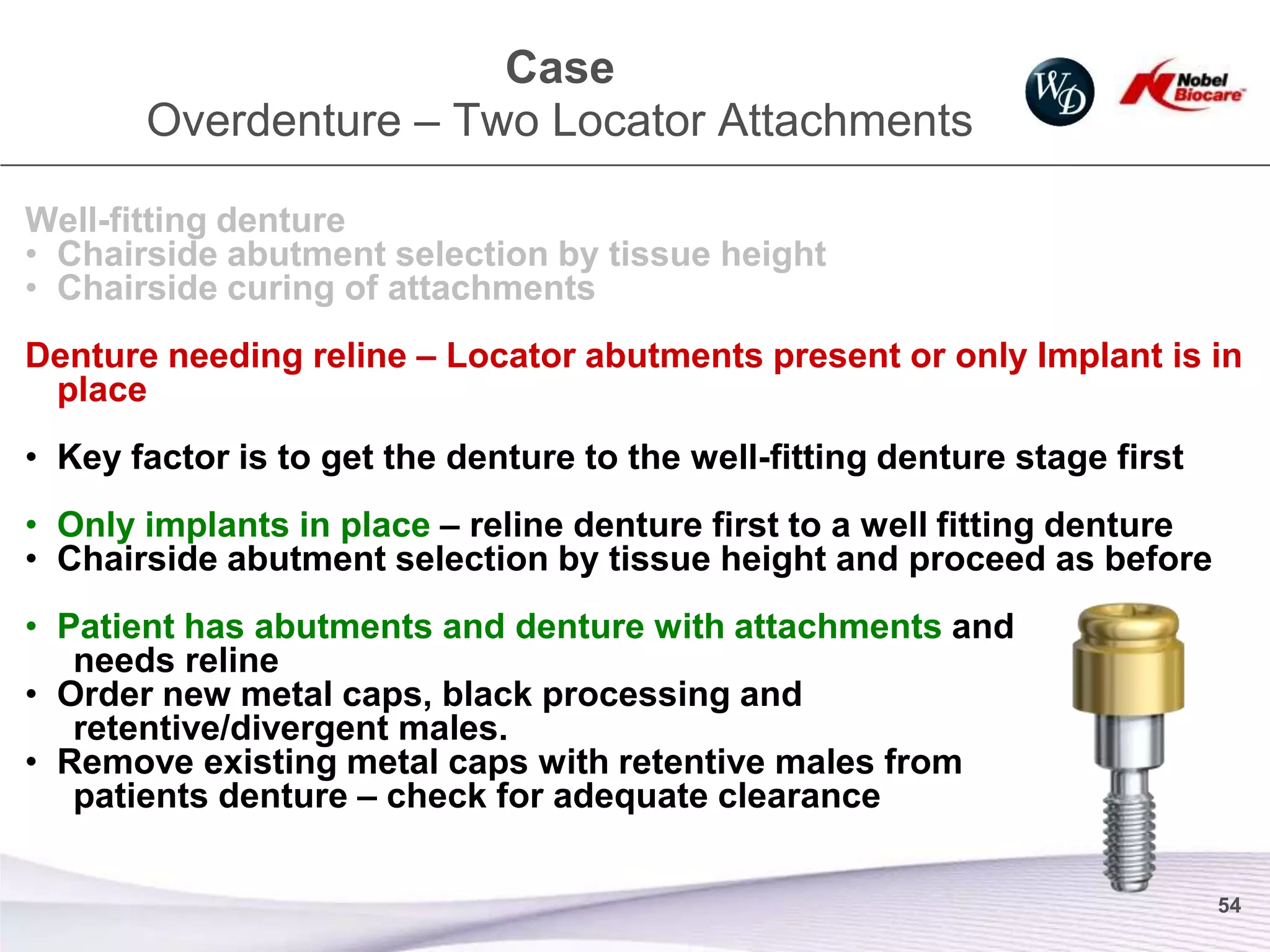 Case
       Overdenture – Two Locator Attachments

Well-fitting denture
• Chairside abutment selection by tissue height
• Chairside curing of attachments
Denture needing reline – Locator abutments present or only Implant is in
 place
• Key factor is to get the denture to the well-fitting denture stage first
• Only implants in place – reline denture first to a well fitting denture
• Chairside abutment selection by tissue height and proceed as before
• Patient has abutments and denture with attachments and
   needs reline
• Order new metal caps, black processing and
   retentive/divergent males.
• Remove existing metal caps with retentive males from
   patients denture – check for adequate clearance

                                                                             54
 