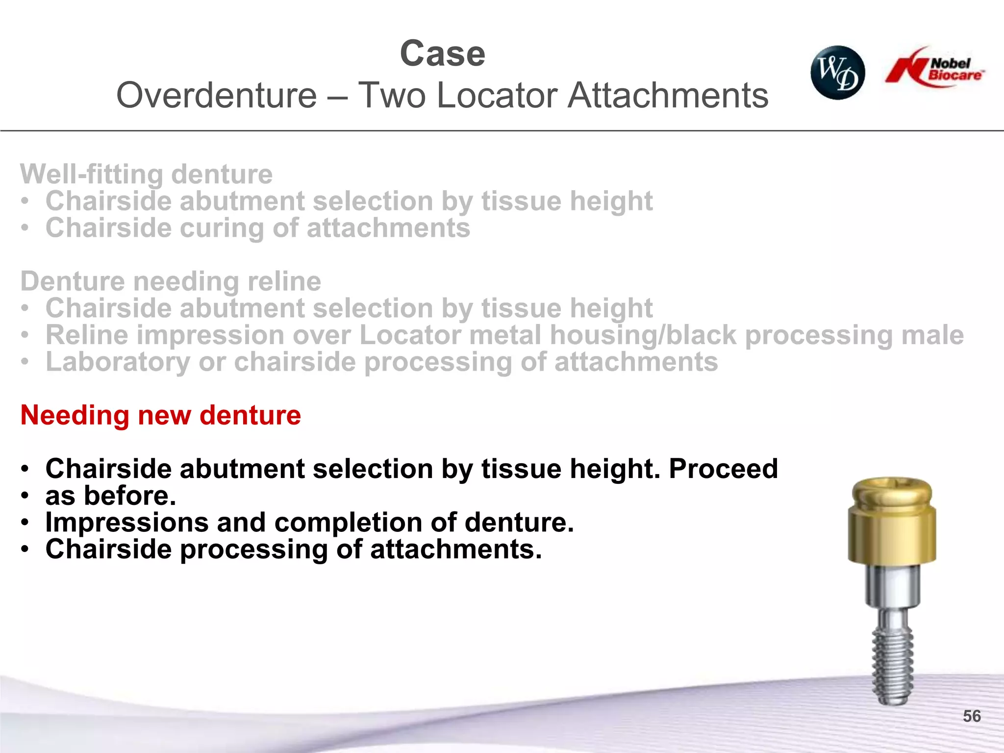 Case
         Overdenture – Two Locator Attachments

Well-fitting denture
• Chairside abutment selection by tissue height
• Chairside curing of attachments
Denture needing reline
• Chairside abutment selection by tissue height
• Reline impression over Locator metal housing/black processing male
• Laboratory or chairside processing of attachments
Needing new denture
•   Chairside abutment selection by tissue height. Proceed
•   as before.
•   Impressions and completion of denture.
•   Chairside processing of attachments.




                                                                   56
 