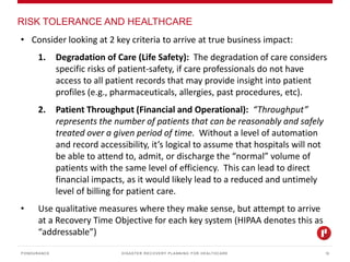 DISASTER RECOVERY PLANNING FOR HEALTHCARE
RISK TOLERANCE AND HEALTHCARE
PONDURANCE 12
• Consider looking at 2 key criteria to arrive at true business impact:
1. Degradation of Care (Life Safety): The degradation of care considers
specific risks of patient-safety, if care professionals do not have
access to all patient records that may provide insight into patient
profiles (e.g., pharmaceuticals, allergies, past procedures, etc).
2. Patient Throughput (Financial and Operational): “Throughput”
represents the number of patients that can be reasonably and safely
treated over a given period of time. Without a level of automation
and record accessibility, it’s logical to assume that hospitals will not
be able to attend to, admit, or discharge the “normal” volume of
patients with the same level of efficiency. This can lead to direct
financial impacts, as it would likely lead to a reduced and untimely
level of billing for patient care.
• Use qualitative measures where they make sense, but attempt to arrive
at a Recovery Time Objective for each key system (HIPAA denotes this as
“addressable”)
 