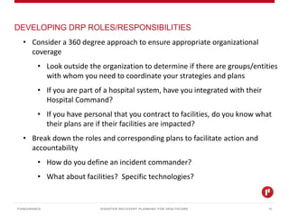 DISASTER RECOVERY PLANNING FOR HEALTHCARE
DEVELOPING DRP ROLES/RESPONSIBILITIES
PONDURANCE 13
• Consider a 360 degree approach to ensure appropriate organizational
coverage
• Look outside the organization to determine if there are groups/entities
with whom you need to coordinate your strategies and plans
• If you are part of a hospital system, have you integrated with their
Hospital Command?
• If you have personal that you contract to facilities, do you know what
their plans are if their facilities are impacted?
• Break down the roles and corresponding plans to facilitate action and
accountability
• How do you define an incident commander?
• What about facilities? Specific technologies?
 