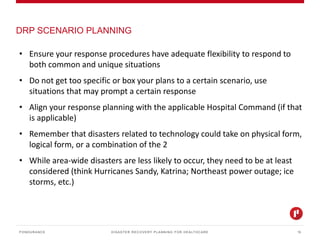 DISASTER RECOVERY PLANNING FOR HEALTHCARE
DRP SCENARIO PLANNING
PONDURANCE 15
• Ensure your response procedures have adequate flexibility to respond to
both common and unique situations
• Do not get too specific or box your plans to a certain scenario, use
situations that may prompt a certain response
• Align your response planning with the applicable Hospital Command (if that
is applicable)
• Remember that disasters related to technology could take on physical form,
logical form, or a combination of the 2
• While area-wide disasters are less likely to occur, they need to be at least
considered (think Hurricanes Sandy, Katrina; Northeast power outage; ice
storms, etc.)
 