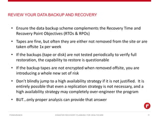 DISASTER RECOVERY PLANNING FOR HEALTHCARE
REVIEW YOUR DATA BACKUP AND RECOVERY
PONDURANCE 17
• Ensure the data backup scheme complements the Recovery Time and
Recovery Point Objectives (RTOs & RPOs)
• Tapes are fine, but often they are either not removed from the site or are
taken offsite 1x per week
• If the backups (tape or disk) are not tested periodically to verify full
restoration, the capability to restore is questionable
• If the backup tapes are not encrypted when removed offsite, you are
introducing a whole new set of risk
• Don’t blindly jump to a high availability strategy if it is not justified. It is
entirely possible that even a replication strategy is not necessary, and a
high availability strategy may completely over-engineer the program
• BUT…only proper analysis can provide that answer
 