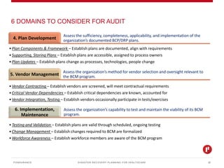 DISASTER RECOVERY PLANNING FOR HEALTHCARE
6 DOMAINS TO CONSIDER FOR AUDIT
PONDURANCE 22
Assess the sufficiency, completeness, applicability, and implementation of the
organization’s documented BCP/DRP plans.4. Plan Development
•Plan Components & Framework – Establish plans are documented, align with requirements
•Supporting, Storing Plans – Establish plans are accessible, assigned to process owners
•Plan Updates – Establish plans change as processes, technologies, people change
Assess the organization’s method for vendor selection and oversight relevant to
the BCM program.5. Vendor Management
•Vendor Contracting – Establish vendors are screened, will meet contractual requirements
•Critical Vendor Dependencies – Establish critical dependencies are known, accounted for
•Vendor Integration, Testing – Establish vendors occasionally participate in tests/exercises
Assess the organization’s capability to test and maintain the viability of its BCM
program.
6. Implementation,
Maintenance
•Testing and Validation – Establish plans are valid through scheduled, ongoing testing
•Change Management – Establish changes required to BCM are formalized
•Workforce Awareness – Establish workforce members are aware of the BCM program
 