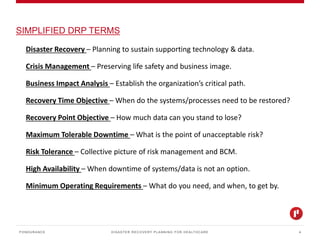 DISASTER RECOVERY PLANNING FOR HEALTHCARE
SIMPLIFIED DRP TERMS
PONDURANCE 4
Disaster Recovery – Planning to sustain supporting technology & data.
Crisis Management – Preserving life safety and business image.
Business Impact Analysis – Establish the organization’s critical path.
Recovery Time Objective – When do the systems/processes need to be restored?
Recovery Point Objective – How much data can you stand to lose?
Maximum Tolerable Downtime – What is the point of unacceptable risk?
Risk Tolerance – Collective picture of risk management and BCM.
High Availability – When downtime of systems/data is not an option.
Minimum Operating Requirements – What do you need, and when, to get by.
 