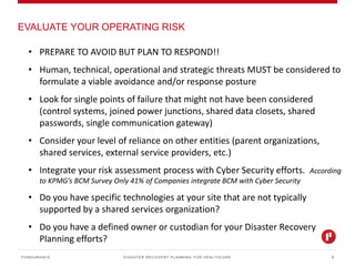 DISASTER RECOVERY PLANNING FOR HEALTHCARE
EVALUATE YOUR OPERATING RISK
PONDURANCE 9
• PREPARE TO AVOID BUT PLAN TO RESPOND!!
• Human, technical, operational and strategic threats MUST be considered to
formulate a viable avoidance and/or response posture
• Look for single points of failure that might not have been considered
(control systems, joined power junctions, shared data closets, shared
passwords, single communication gateway)
• Consider your level of reliance on other entities (parent organizations,
shared services, external service providers, etc.)
• Integrate your risk assessment process with Cyber Security efforts. According
to KPMG’s BCM Survey Only 41% of Companies integrate BCM with Cyber Security
• Do you have specific technologies at your site that are not typically
supported by a shared services organization?
• Do you have a defined owner or custodian for your Disaster Recovery
Planning efforts?
 