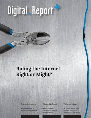 Fragmented Internet:
National Interest or
Human Rights Violation?
United and Undivided:
How to save the
Internet from national
territorialisation
The Contest of Rules:
US, China, Russia Rival
in Setting the Norms of
Behavior in Cyberspace
Ruling the Internet:
Right or Might?
Digital +Report
 